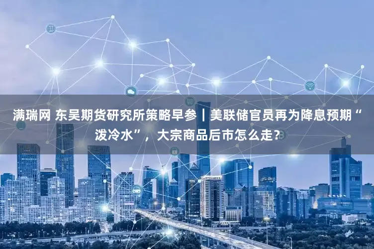 满瑞网 东吴期货研究所策略早参｜美联储官员再为降息预期“泼冷水”，大宗商品后市怎么走？