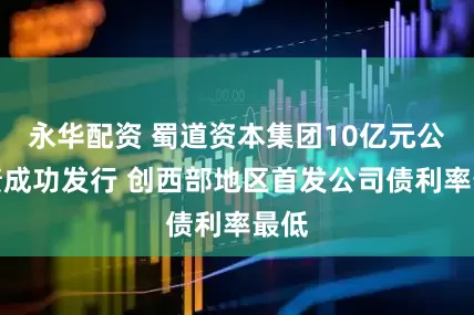 永华配资 蜀道资本集团10亿元公司债成功发行 创西部地区首发公司债利率最低