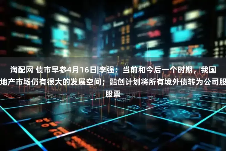 淘配网 债市早参4月16日|李强：当前和今后一个时期，我国房地产市场仍有很大的发展空间；融创计划将所有境外债转为公司股票
