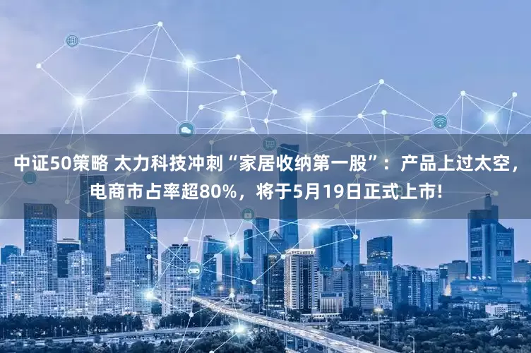 中证50策略 太力科技冲刺“家居收纳第一股”：产品上过太空，电商市占率超80%，将于5月19日正式上市!