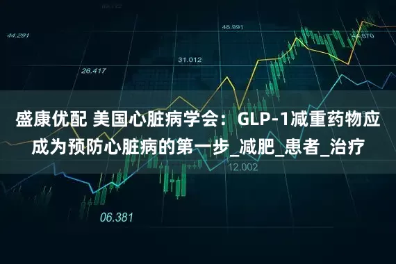 盛康优配 美国心脏病学会：GLP-1减重药物应成为预防心脏病的第一步_减肥_患者_治疗