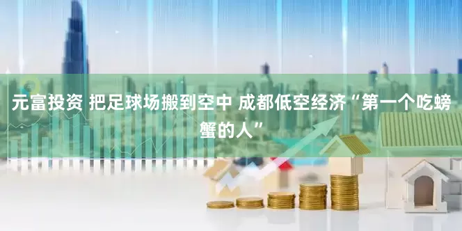 元富投资 把足球场搬到空中 成都低空经济“第一个吃螃蟹的人”
