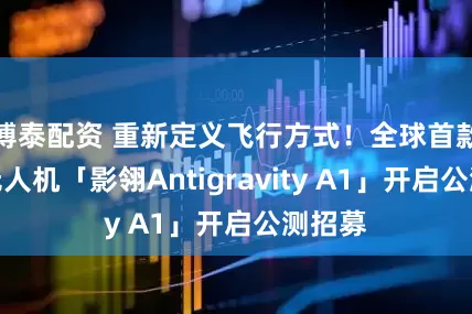 博泰配资 重新定义飞行方式！全球首款全景无人机「影翎Antigravity A1」开启公测招募