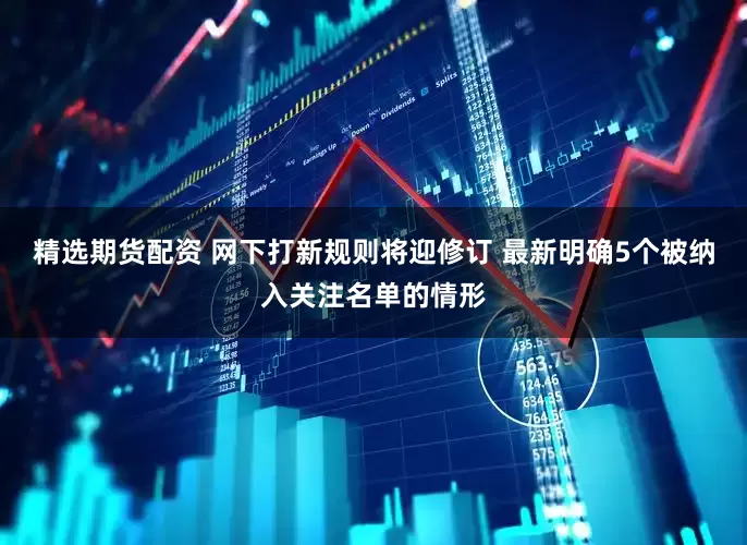 精选期货配资 网下打新规则将迎修订 最新明确5个被纳入关注名单的情形