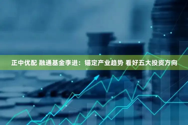 正中优配 融通基金李进：锚定产业趋势 看好五大投资方向