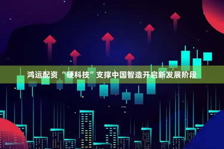 鸿运配资 “硬科技”支撑中国智造开启新发展阶段